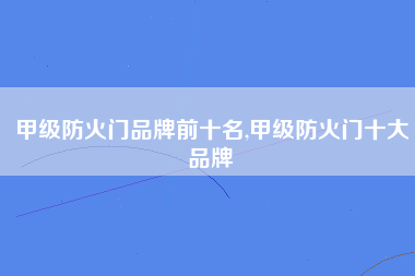 甲级防火门品牌前十名,甲级防火门十大品牌