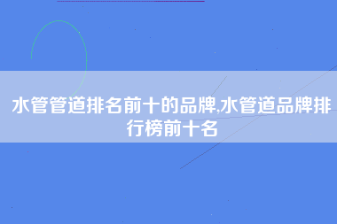 水管管道排名前十的品牌,水管道品牌排行榜前十名