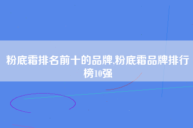 粉底霜排名前十的品牌,粉底霜品牌排行榜10强