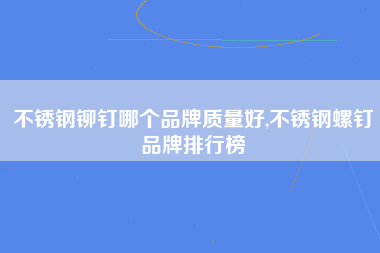 不锈钢铆钉哪个品牌质量好,不锈钢螺钉品牌排行榜