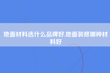 地面材料选什么品牌好,地面装修哪种材料好