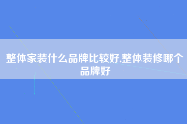 整体家装什么品牌比较好,整体装修哪个品牌好