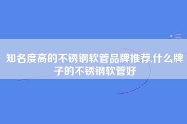 知名度高的不锈钢软管品牌推荐,什么牌子的不锈钢软管好