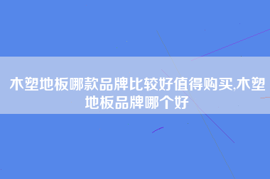 木塑地板哪款品牌比较好值得购买,木塑地板品牌哪个好