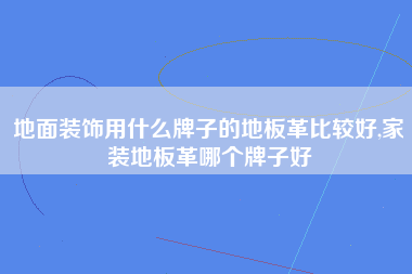 地面装饰用什么牌子的地板革比较好,家装地板革哪个牌子好