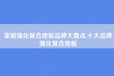 家居强化复合地板品牌大盘点,十大品牌强化复合地板