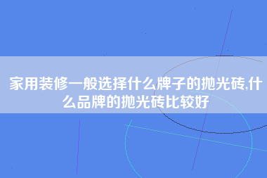 家用装修一般选择什么牌子的抛光砖,什么品牌的抛光砖比较好