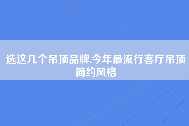 选这几个吊顶品牌,今年最流行客厅吊顶简约风格