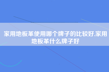 家用地板革使用哪个牌子的比较好,家用地板革什么牌子好