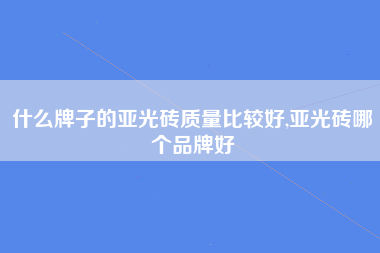 什么牌子的亚光砖质量比较好,亚光砖哪个品牌好