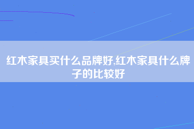 红木家具买什么品牌好,红木家具什么牌子的比较好