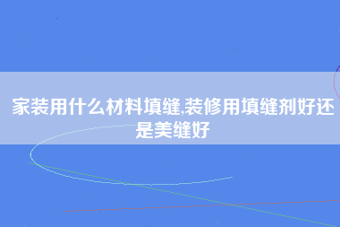 家装用什么材料填缝,装修用填缝剂好还是美缝好