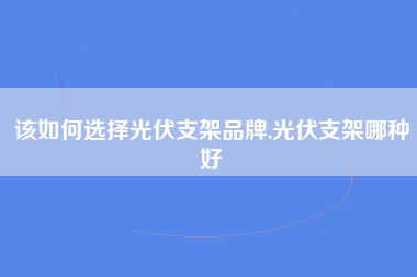 该如何选择光伏支架品牌,光伏支架哪种好