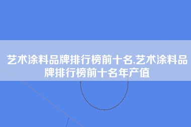 艺术涂料品牌排行榜前十名,艺术涂料品牌排行榜前十名年产值