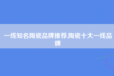 一线知名陶瓷品牌推荐,陶瓷十大一线品牌