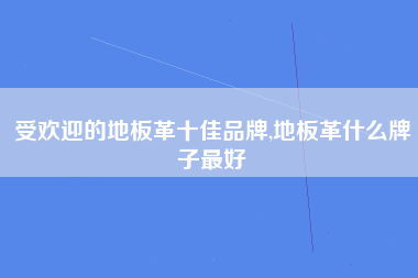 受欢迎的地板革十佳品牌,地板革什么牌子最好