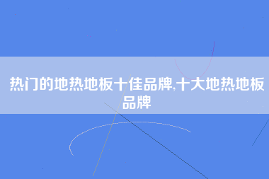 热门的地热地板十佳品牌,十大地热地板品牌