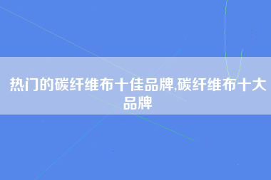 热门的碳纤维布十佳品牌,碳纤维布十大品牌