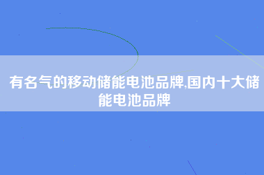 有名气的移动储能电池品牌,国内十大储能电池品牌