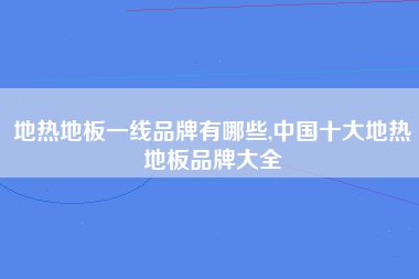 地热地板一线品牌有哪些,中国十大地热地板品牌大全