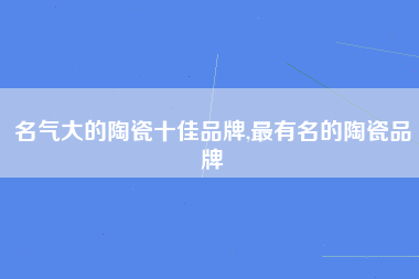 名气大的陶瓷十佳品牌,最有名的陶瓷品牌