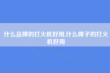 什么品牌的打火机好用,什么牌子的打火机好用