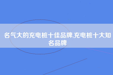 名气大的充电桩十佳品牌,充电桩十大知名品牌