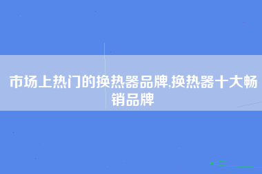 市场上热门的换热器品牌,换热器十大畅销品牌