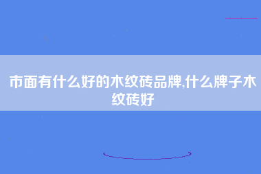 市面有什么好的木纹砖品牌,什么牌子木纹砖好