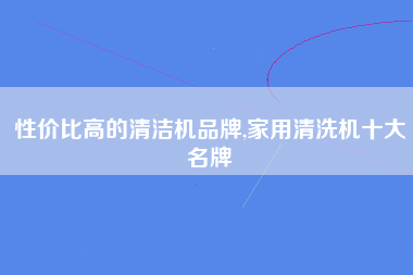 性价比高的清洁机品牌,家用清洗机十大名牌