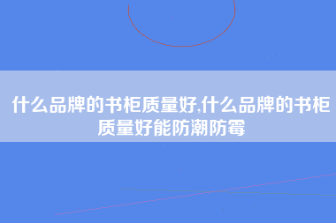 什么品牌的书柜质量好,什么品牌的书柜质量好能防潮防霉