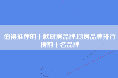 值得推荐的十款厨房品牌,厨房品牌排行榜前十名品牌