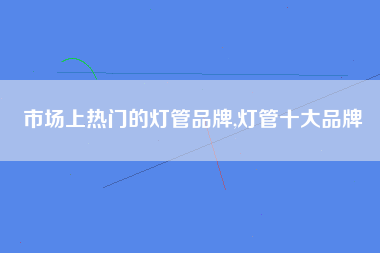 市场上热门的灯管品牌,灯管十大品牌