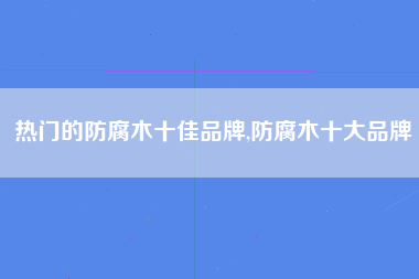 热门的防腐木十佳品牌,防腐木十大品牌