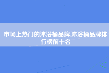 市场上热门的沐浴桶品牌,沐浴桶品牌排行榜前十名