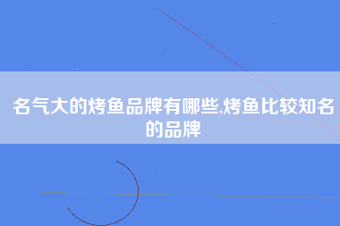 名气大的烤鱼品牌有哪些,烤鱼比较知名的品牌