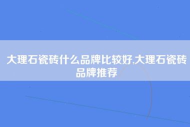 大理石瓷砖什么品牌比较好,大理石瓷砖品牌推荐