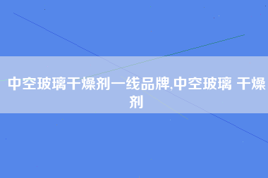 中空玻璃干燥剂一线品牌,中空玻璃 干燥剂