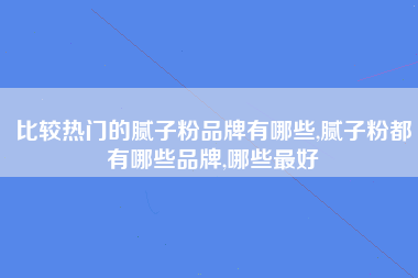 比较热门的腻子粉品牌有哪些,腻子粉都有哪些品牌,哪些最好