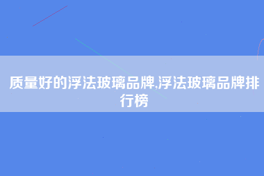 质量好的浮法玻璃品牌,浮法玻璃品牌排行榜