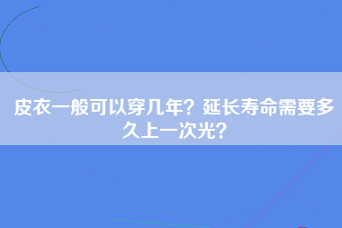 皮衣一般可以穿几年？延长寿命需要多久上一次光？