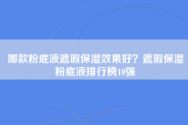 哪款粉底液遮瑕保湿效果好？遮瑕保湿粉底液排行榜10强