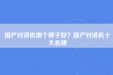 国产对讲机哪个牌子好？国产对讲机十大名牌