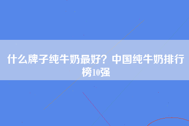 什么牌子纯牛奶最好？中国纯牛奶排行榜10强