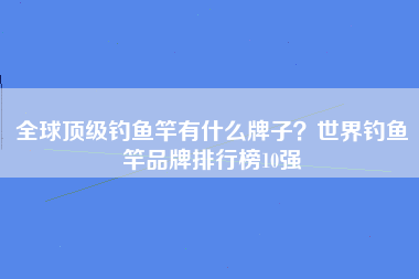 全球顶级钓鱼竿有什么牌子？世界钓鱼竿品牌排行榜10强