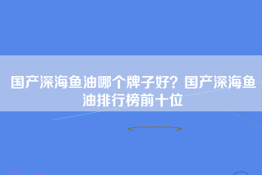 国产深海鱼油哪个牌子好？国产深海鱼油排行榜前十位