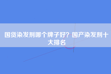 国货染发剂哪个牌子好？国产染发剂十大排名