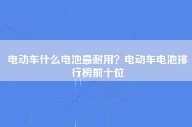 电动车什么电池最耐用？电动车电池排行榜前十位