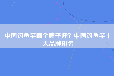 中国钓鱼竿哪个牌子好？中国钓鱼竿十大品牌排名