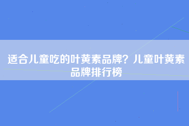 适合儿童吃的叶黄素品牌？儿童叶黄素品牌排行榜